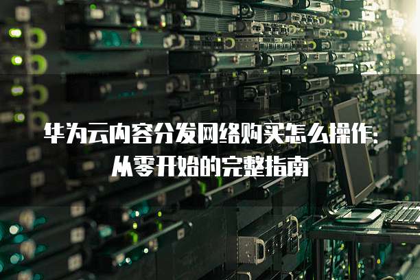 华为云内容分发网络购买怎么操作:从零开始的完整指南