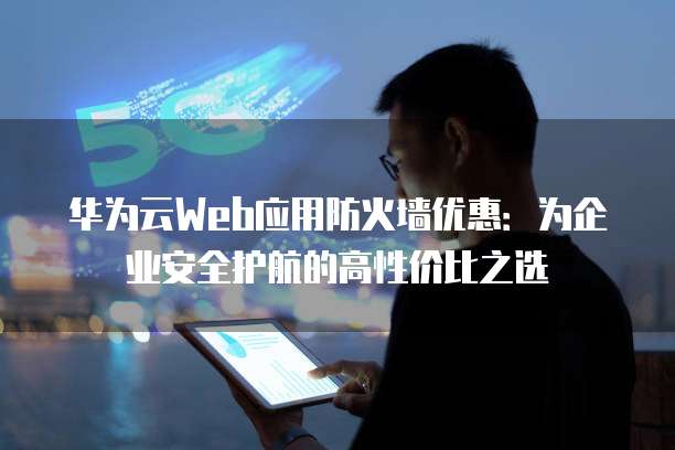 华为云Web应用防火墙优惠：为企业安全护航的高性价比之选