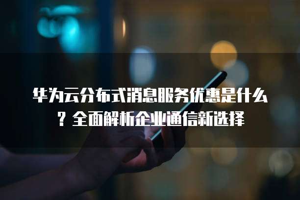 华为云分布式消息服务优惠是什么？全面解析企业通信新选择