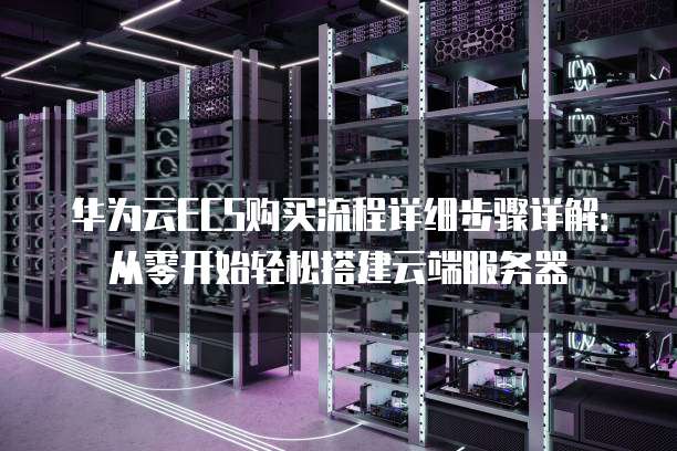 华为云ECS购买流程详细步骤详解：从零开始轻松搭建云端服务器