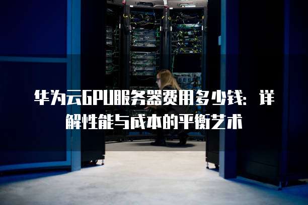 华为云GPU服务器费用多少钱:详解性能与成本的平衡艺术