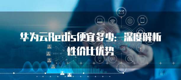 华为云Redis便宜多少:深度解析性价比优势