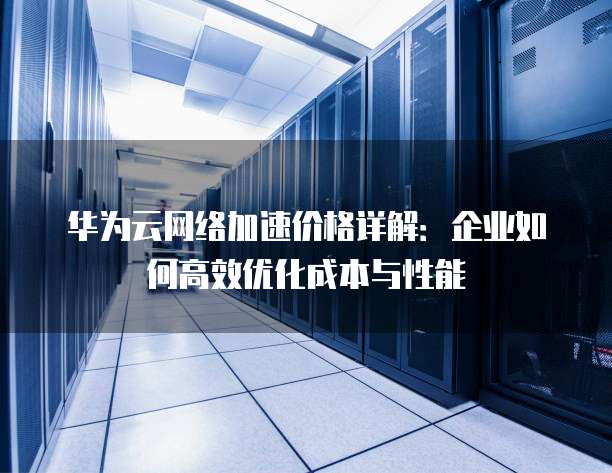 华为云网络加速价格详解:企业如何高效优化成本与性能