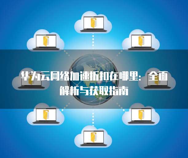 华为云网络加速折扣在哪里:全面解析与获取指南