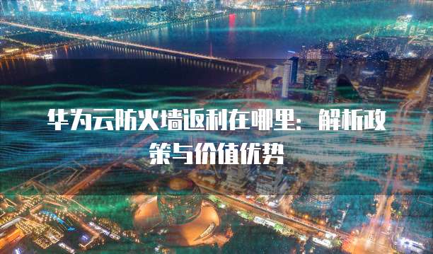 华为云防火墙返利在哪里:解析政策与价值优势