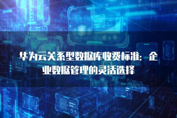 华为云关系型数据库收费标准:企业数据管理的灵活选择