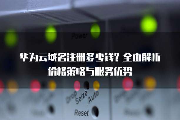华为云域名注册多少钱?全面解析价格策略与服务优势