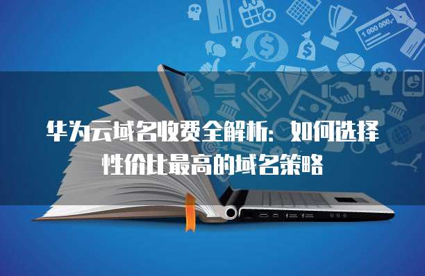华为云域名收费全解析:如何选择性价比最高的域名策略