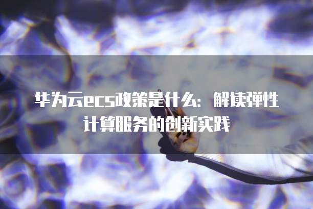 华为云ecs政策是什么：解读弹性计算服务的创新实践
