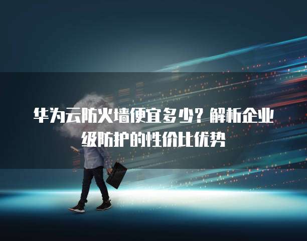 华为云防火墙便宜多少?解析企业级防护的性价比优势