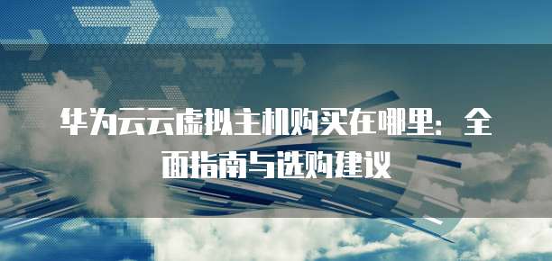 华为云云虚拟主机购买在哪里：全面指南与选购建议