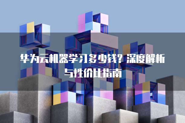 华为云机器学习多少钱?深度解析与性价比指南