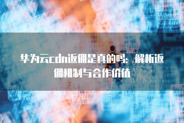 华为云cdn返佣是真的吗：解析返佣机制与合作价值