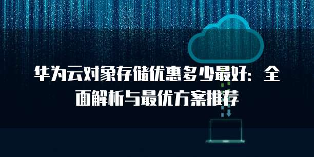 华为云对象存储优惠多少最好:全面解析与最优方案推荐
