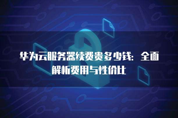 华为云服务器续费贵多少钱:全面解析费用与性价比