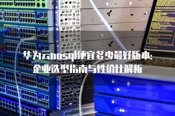 华为云nosql便宜多少最好版本：企业选型指南与性价比解析