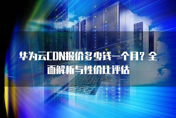 华为云CDN报价多少钱一个月?全面解析与性价比评估