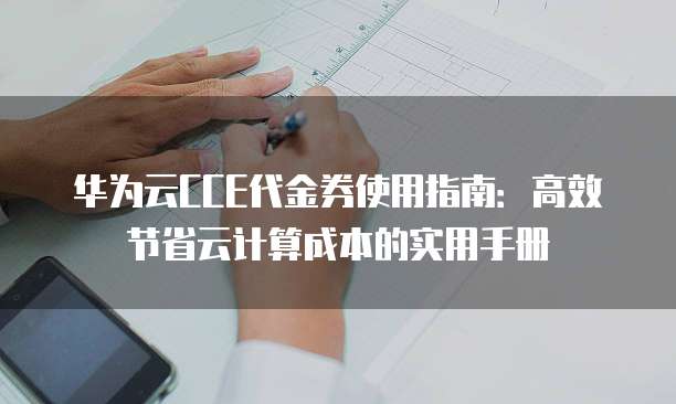 华为云CCE代金券使用指南:高效节省云计算成本的实用手册