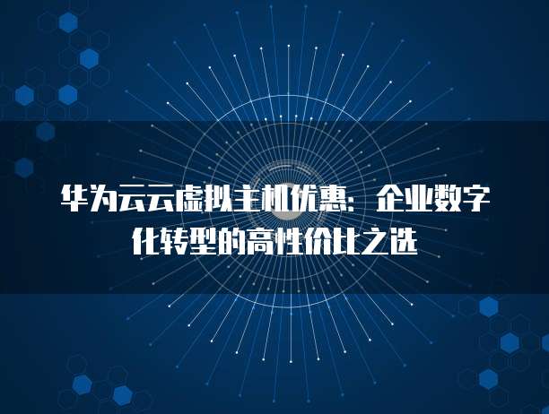 华为云云虚拟主机优惠:企业数字化转型的高性价比之选