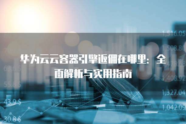 华为云云容器引擎返佣在哪里:全面解析与实用指南
