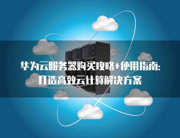 华为云服务器购买攻略+使用指南:打造高效云计算解决方案