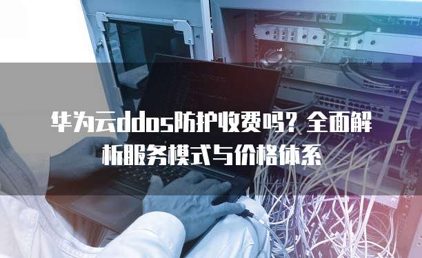 华为云ddos防护收费吗?全面解析服务模式与价格体系