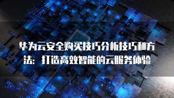 华为云安全购买技巧分析技巧和方法:打造高效智能的云服务体验