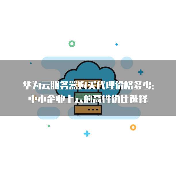 华为云服务器购买代理价格多少：中小企业上云的高性价比选择