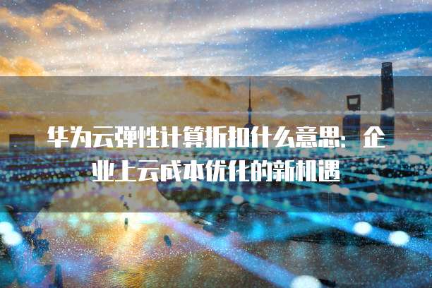 华为云弹性计算折扣什么意思:企业上云成本优化的新机遇