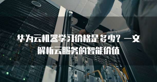 华为云机器学习价格是多少?一文解析云服务的智能价值