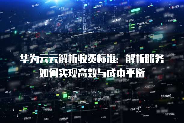 华为云云解析收费标准:解析服务如何实现高效与成本平衡