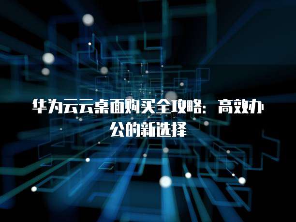 华为云云桌面购买全攻略：高效办公的新选择