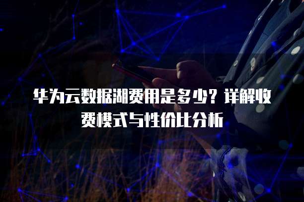华为云数据湖费用是多少？详解收费模式与性价比分析