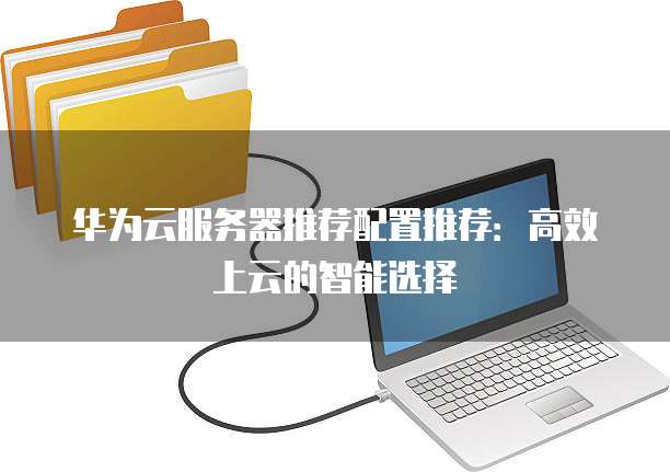 华为云服务器推荐配置推荐:高效上云的智能选择