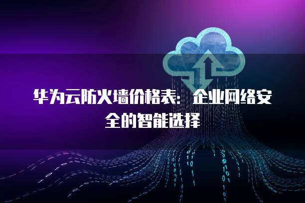 华为云防火墙价格表:企业网络安全的智能选择