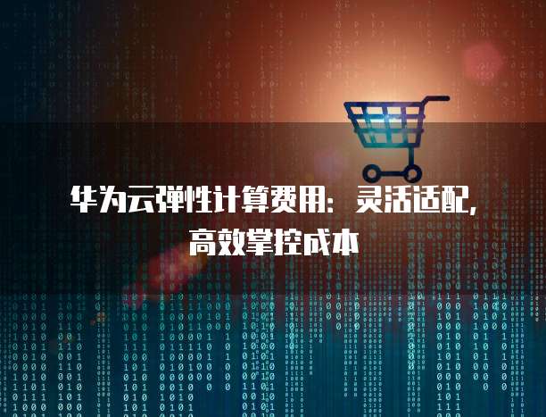 华为云弹性计算费用:灵活适配,高效掌控成本
