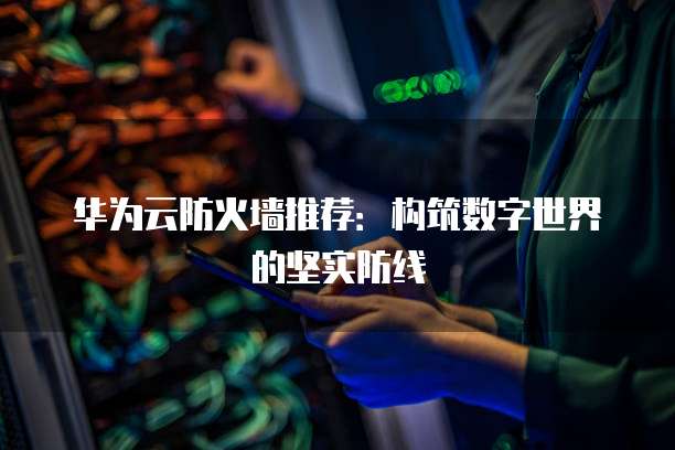 华为云防火墙推荐：构筑数字世界的坚实防线