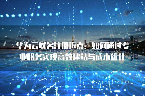 华为云域名注册返点:如何通过专业服务实现高效建站与成本优化