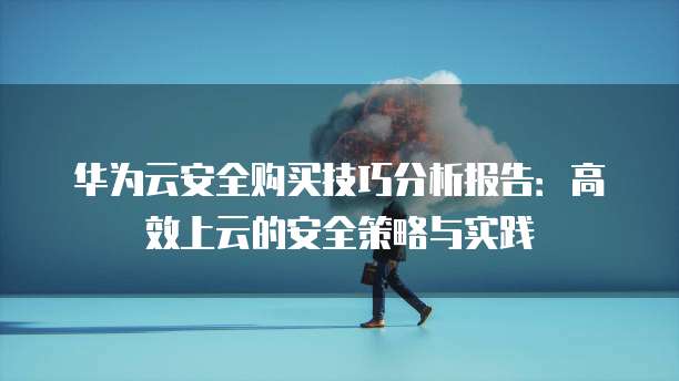 华为云安全购买技巧分析报告:高效上云的安全策略与实践