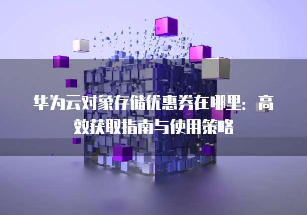 华为云对象存储优惠券在哪里:高效获取指南与使用策略