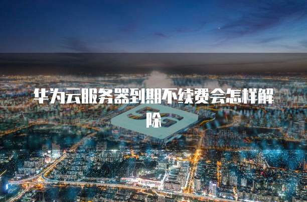 华为云服务器到期不续费会怎样解除