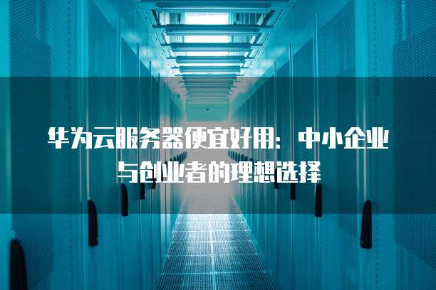 华为云服务器便宜好用:中小企业与创业者的理想选择