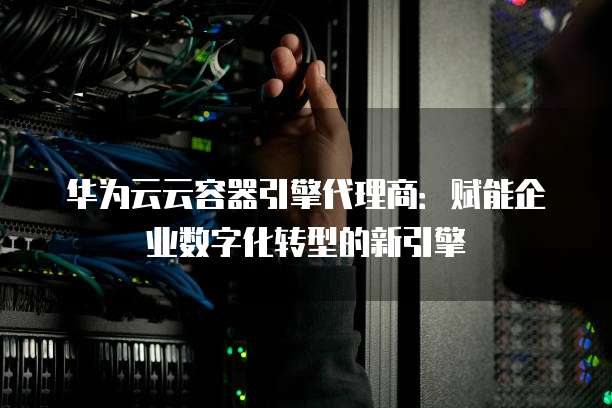 华为云云容器引擎代理商:赋能企业数字化转型的新引擎