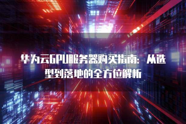 华为云GPU服务器购买指南:从选型到落地的全方位解析