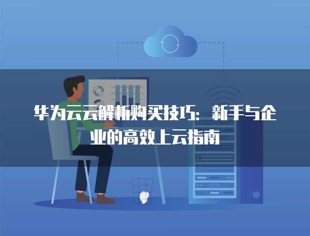 华为云云解析购买技巧:新手与企业的高效上云指南