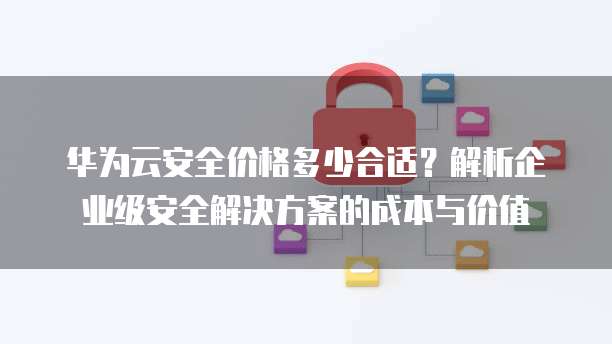 华为云安全价格多少合适?解析企业级安全解决方案的成本与价值