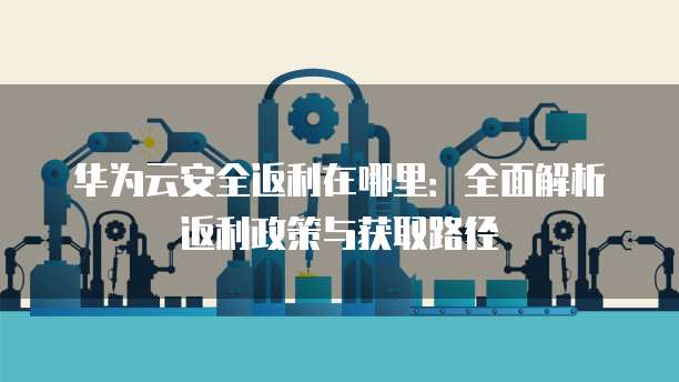 华为云安全返利在哪里：全面解析返利政策与获取路径