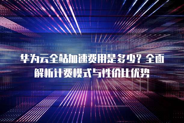华为云全站加速费用是多少?全面解析计费模式与性价比优势
