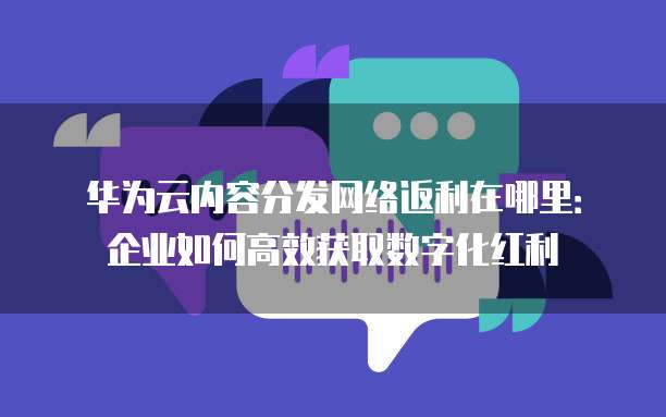 华为云内容分发网络返利在哪里:企业如何高效获取数字化红利