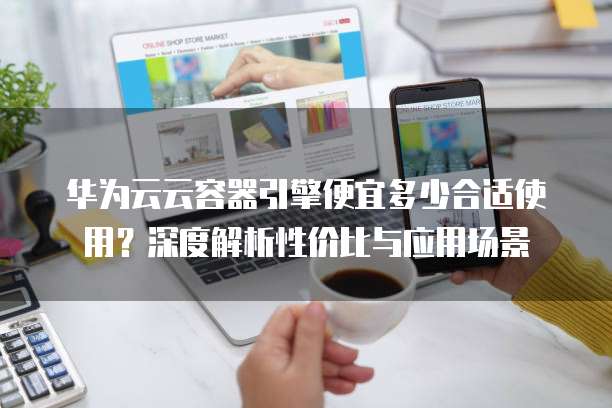 华为云云容器引擎便宜多少合适使用?深度解析性价比与应用场景